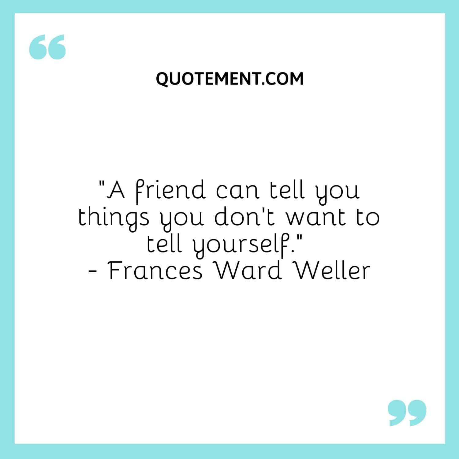 A friend can tell you things you don't want to tell yourself.