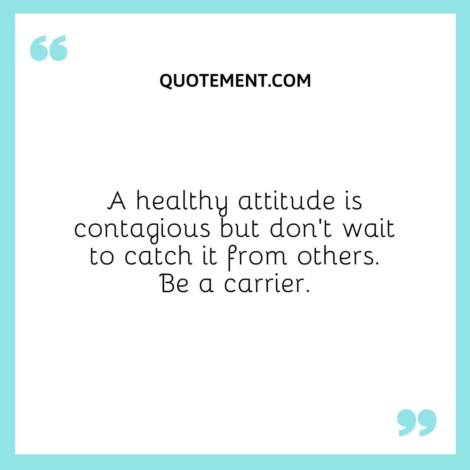 A healthy attitude is contagious but don’t wait to catch it from others. Be a carrier.