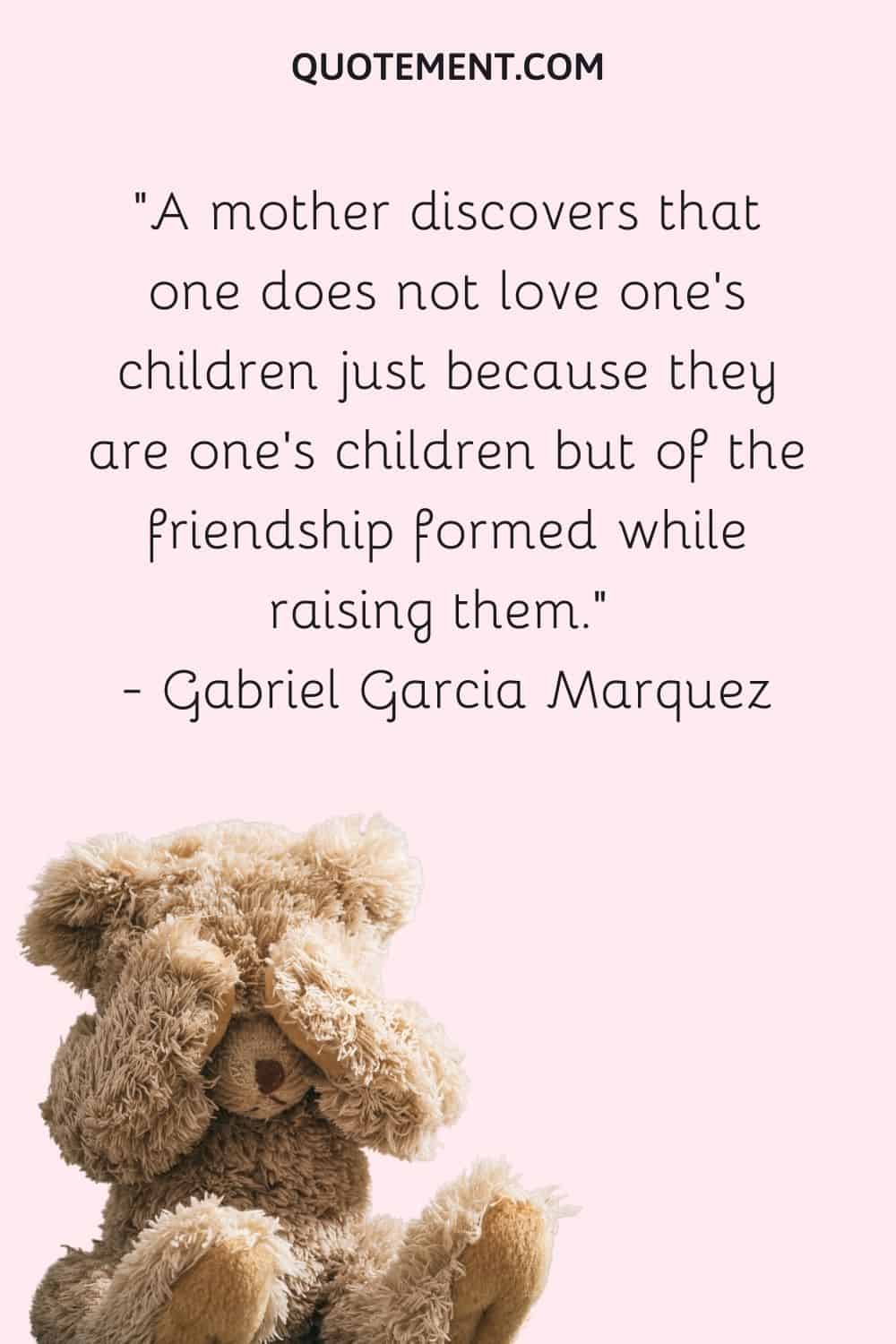 A mother discovers that one does not love one's children just because they are one's children but of the friendship formed while raising them. — Gabriel Garcia Marquez