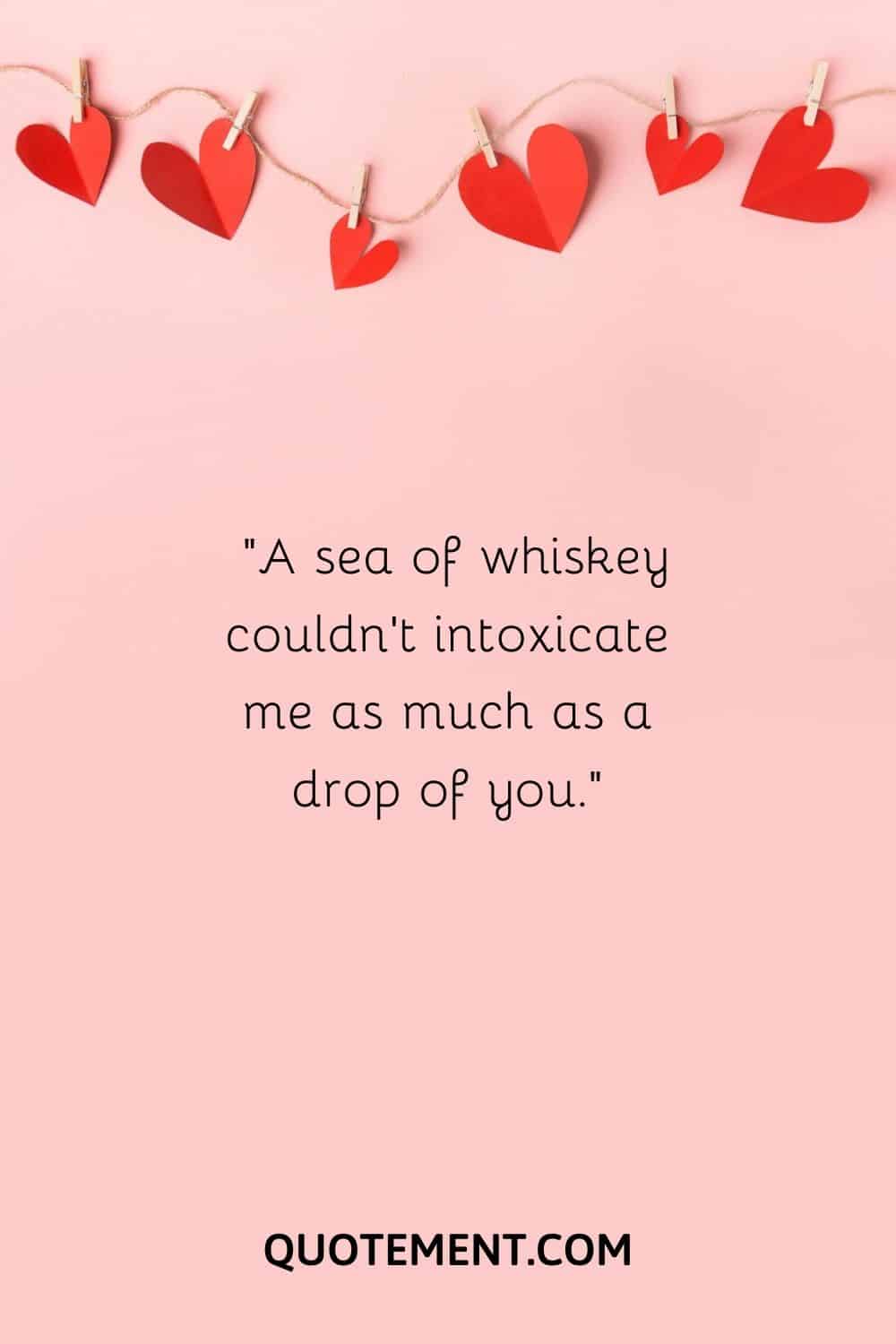 A sea of whiskey couldn't intoxicate me as much as a drop of you