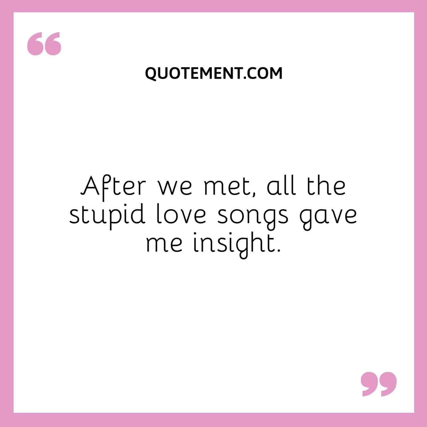 After we met, all the stupid love songs gave me insight.