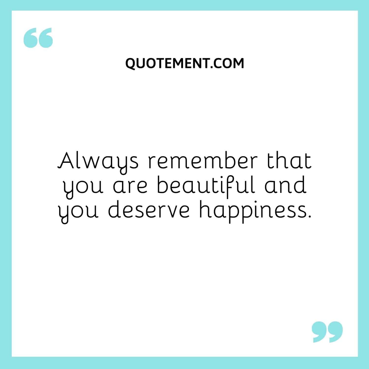 Always remember that you are beautiful and you deserve happiness.