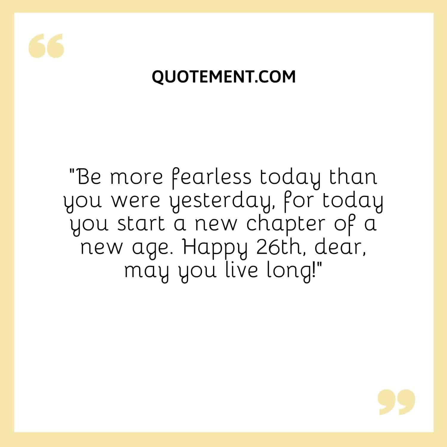 Be more fearless today than you were yesterday, for today you start a new chapter of a new age.