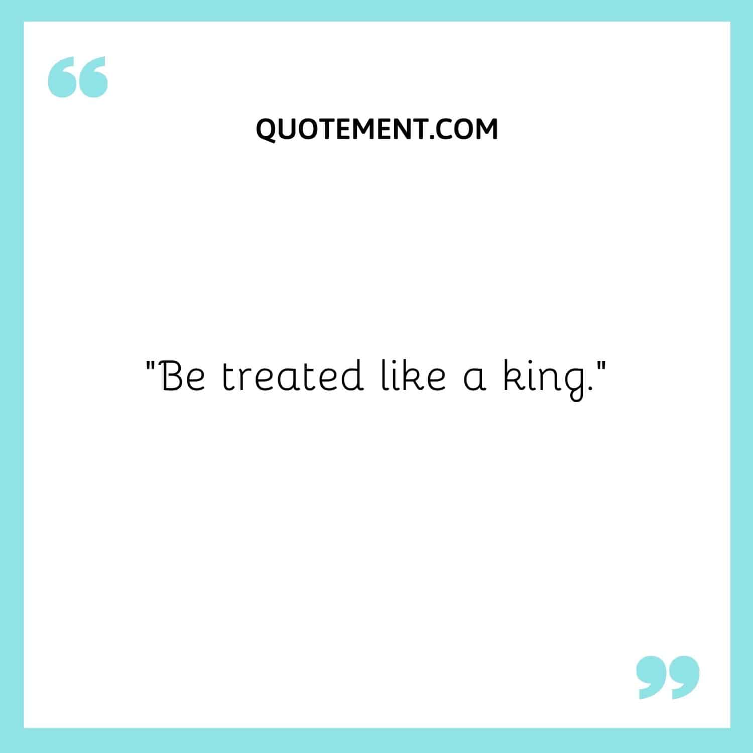 Be treated like a king.