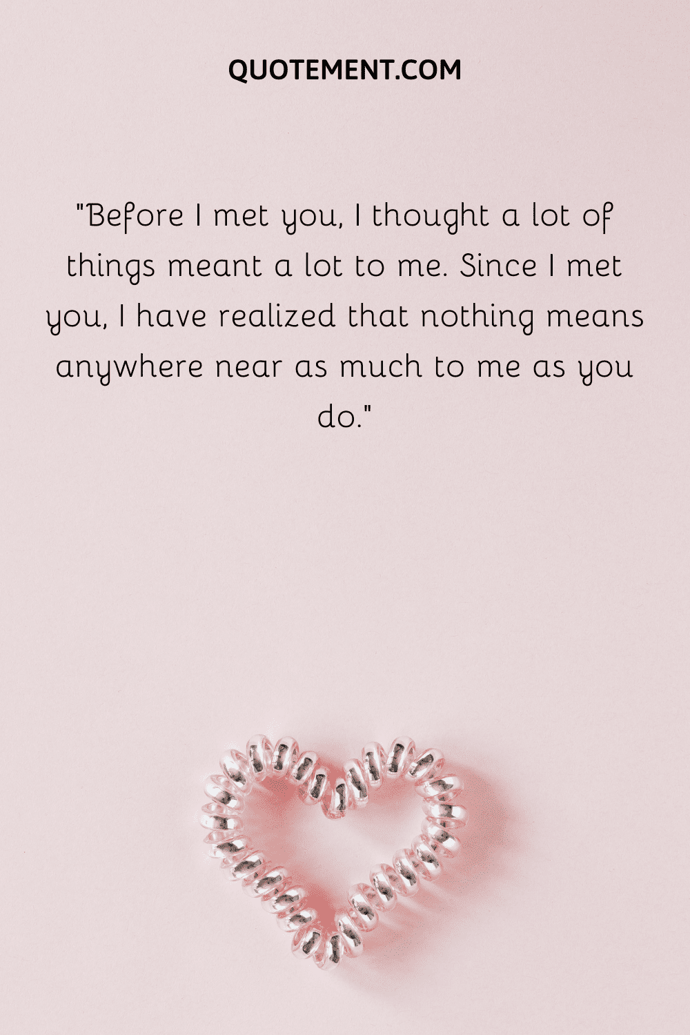 “Before I met you, I thought a lot of things meant a lot to me. Since I met you, I have realized that nothing means anywhere near as much to me as you do.”