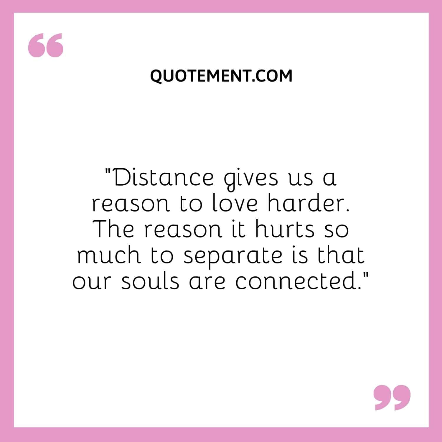 “Distance gives us a reason to love harder. The reason it hurts so much to separate is that our souls are connected.”