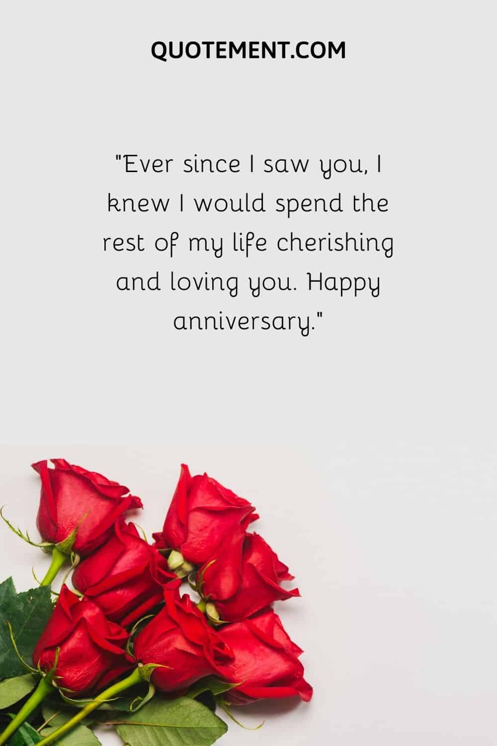 “Ever since I saw you, I knew I would spend the rest of my life cherishing and loving you. Happy anniversary.”
