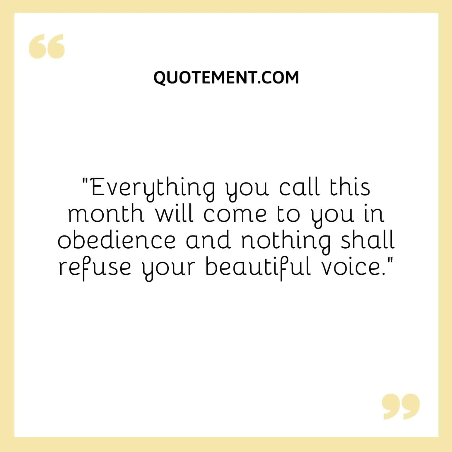 Everything you call this month will come to you in obedience and nothing shall refuse your beautiful voice