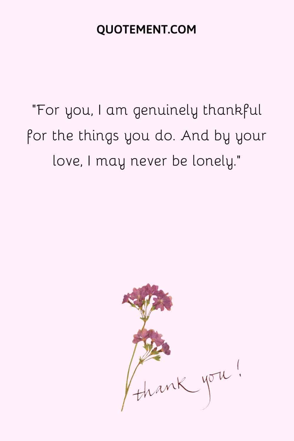 For you, I am genuinely thankful for the things you do. And by your love, I may never be lonely.