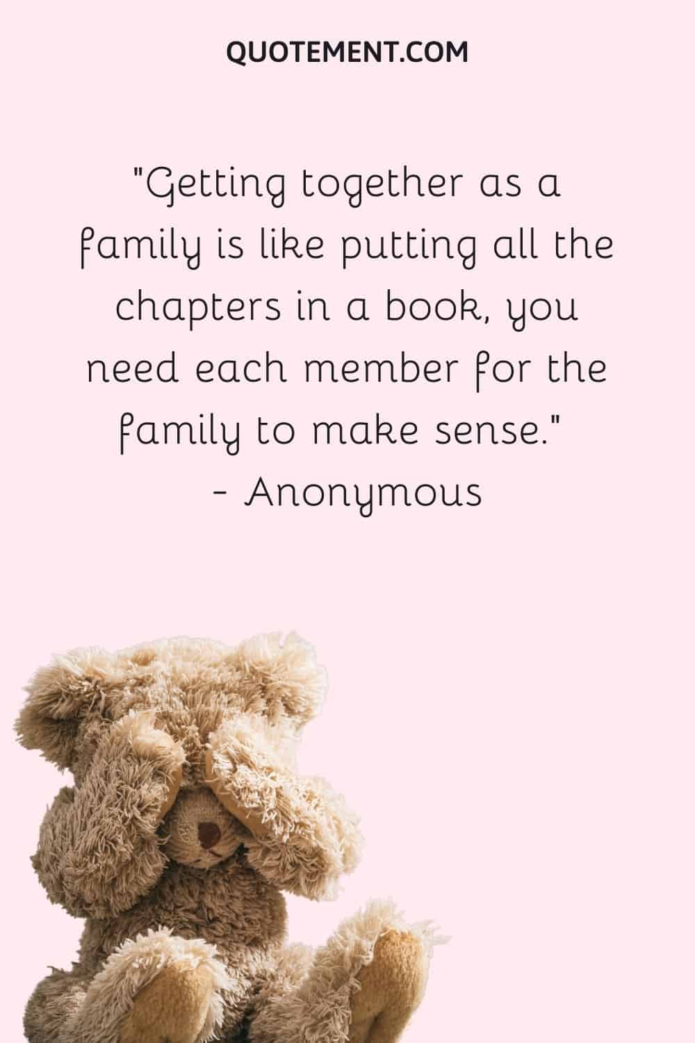 Getting together as a family is like putting all the chapters in a book, you need each member for the family to make sense. — Anonymous