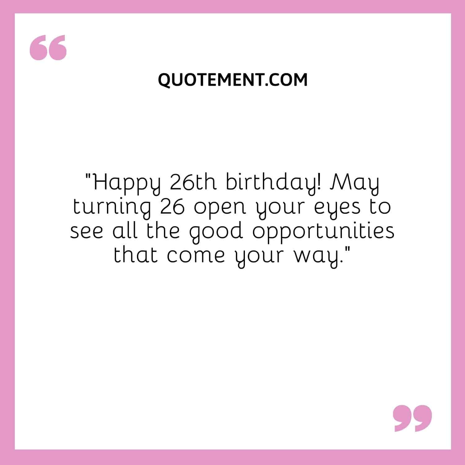 “Happy 26th birthday! May turning 26 open your eyes to see all the good opportunities that come your way.”