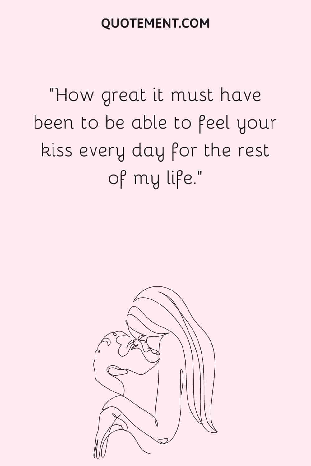 How great it must have been to be able to feel your kiss every day for the rest of my life.