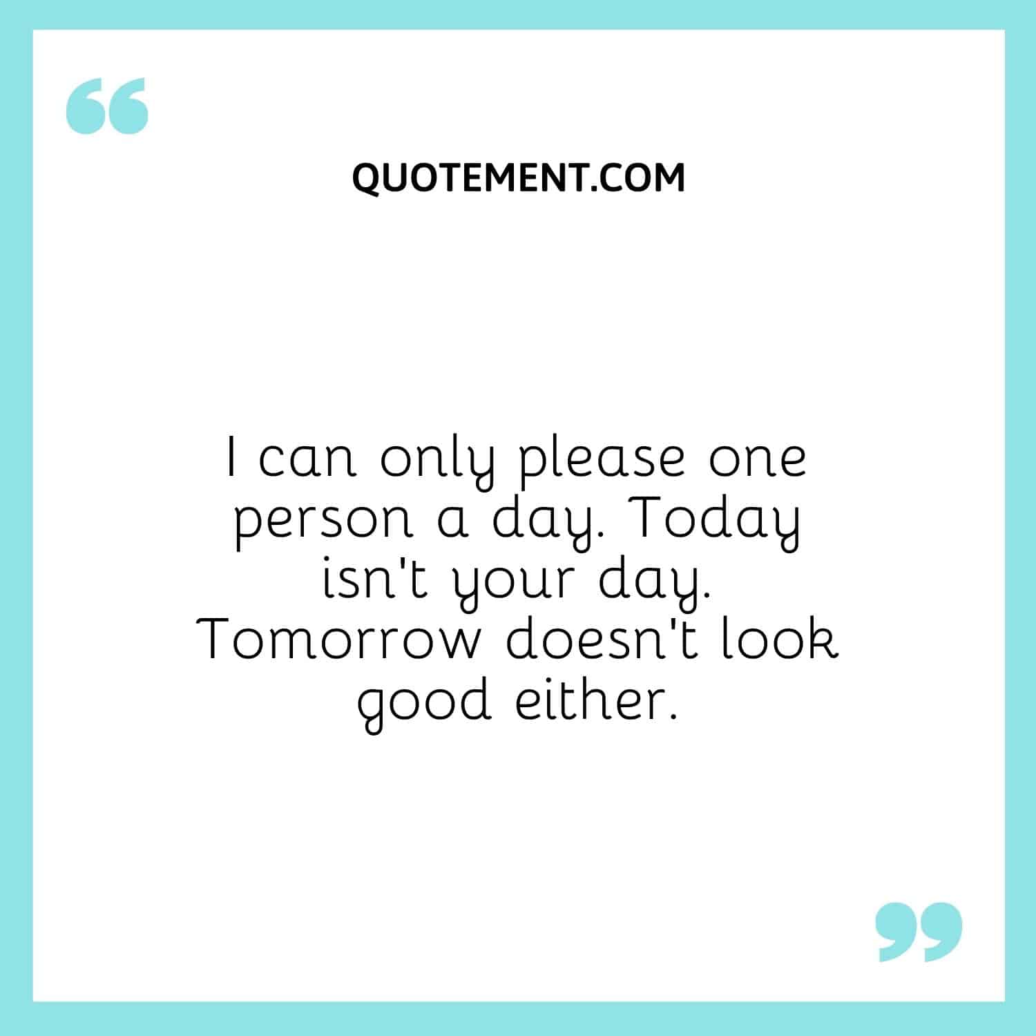 I can only please one person a day. Today isn’t your day. Tomorrow doesn’t look good either.