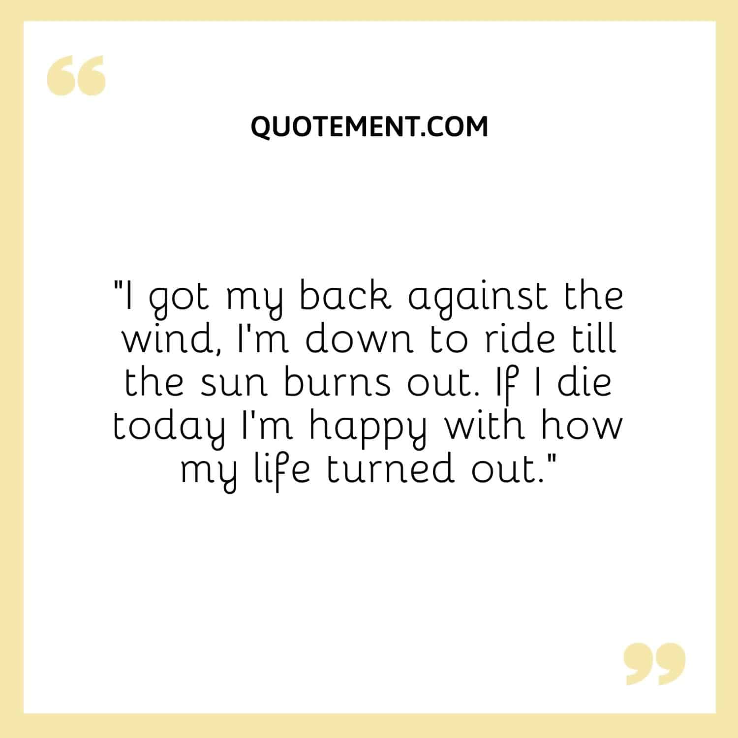 I got my back against the wind, I'm down to ride till the sun burns out. If I die today I'm happy with how my life turned out.