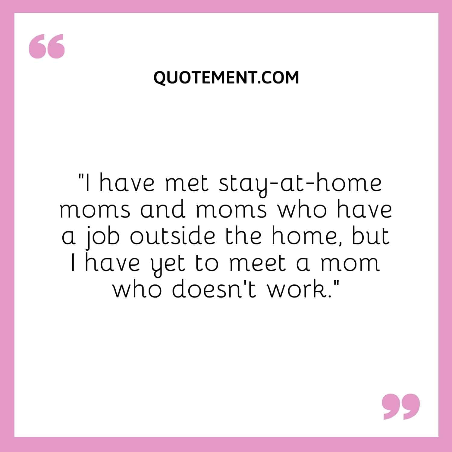 I have met stay-at-home moms and moms who have a job outside the home, but I have yet to meet a mom who doesn’t work