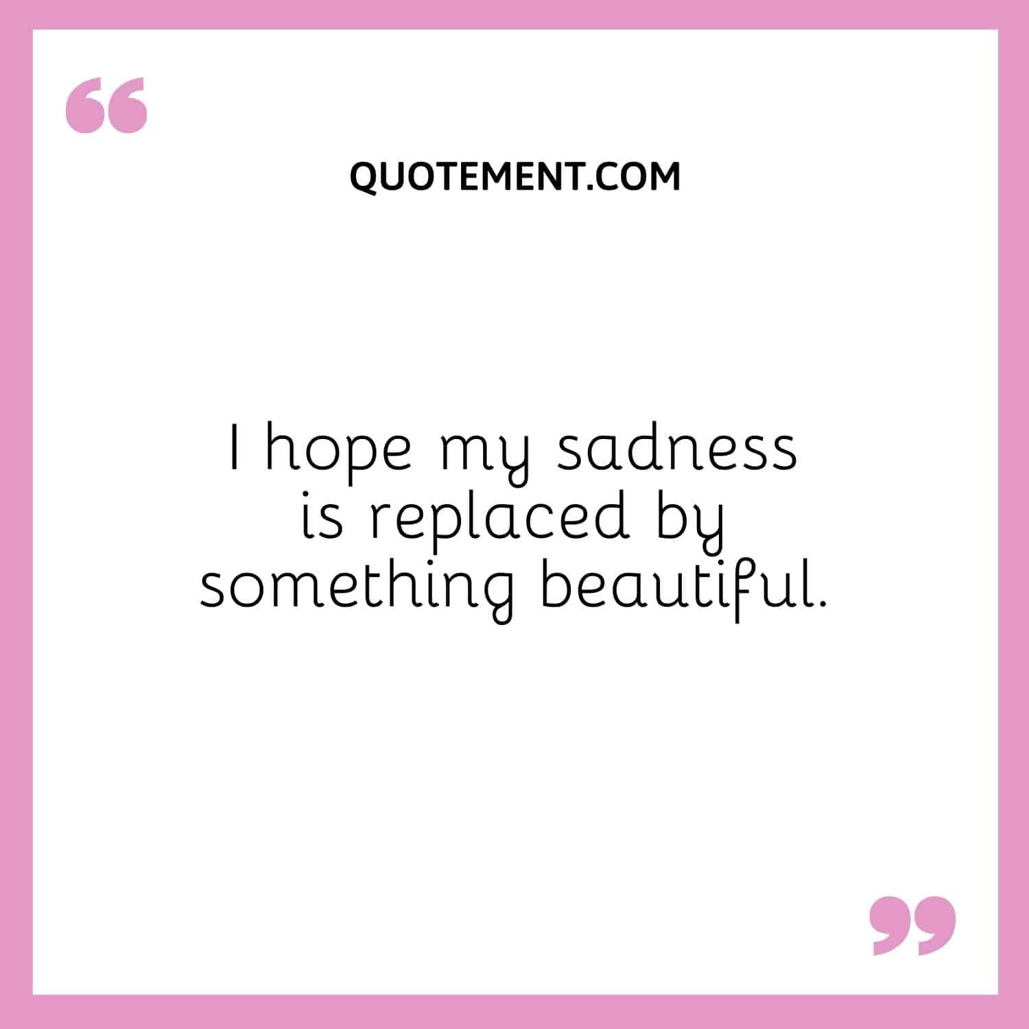 I hope my sadness is replaced by something beautiful.