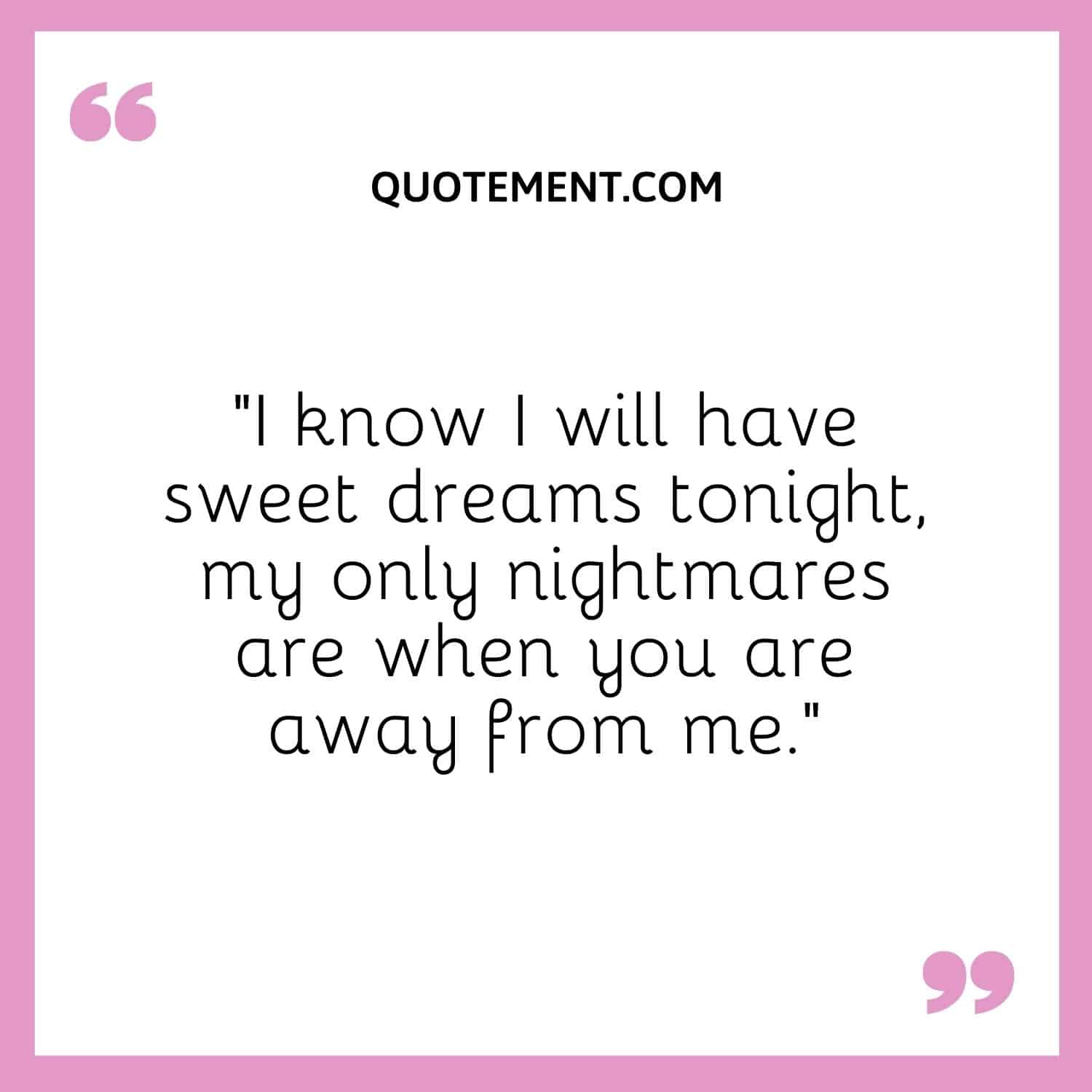I know I will have sweet dreams tonight, my only nightmares are when you are away from me.