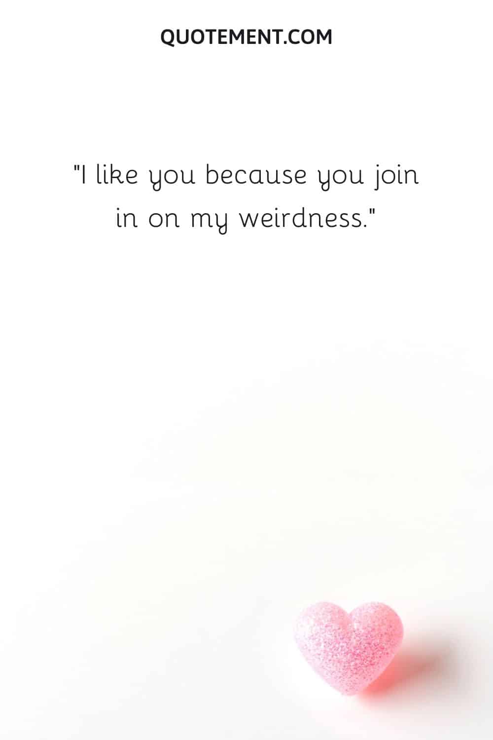 I like you because you join in on my weirdness.