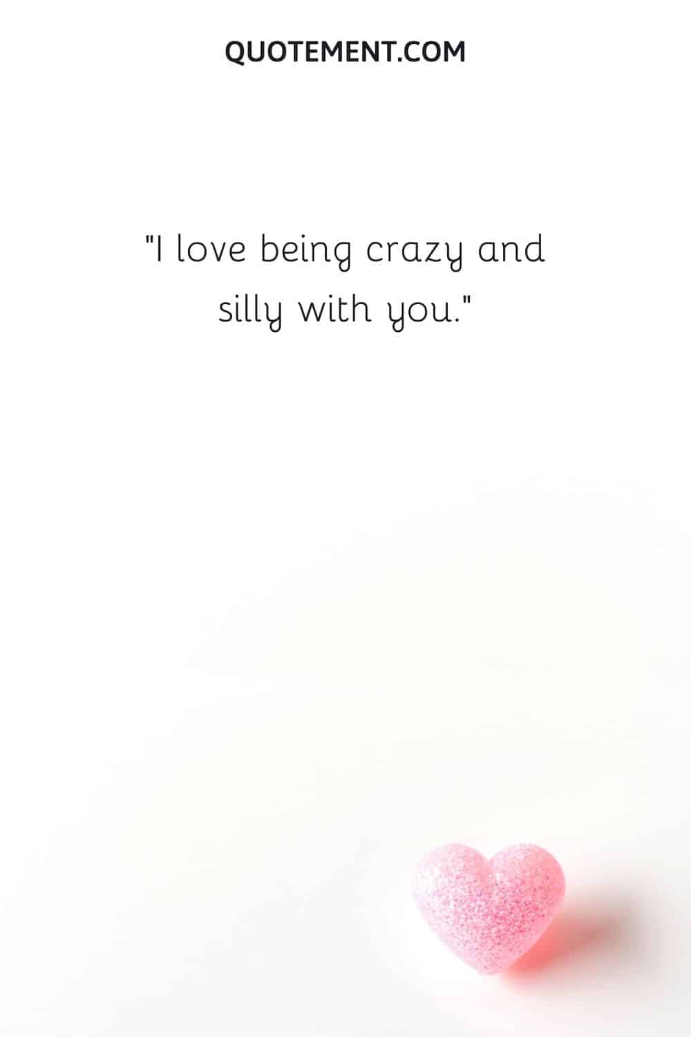 I love being crazy and silly with you.