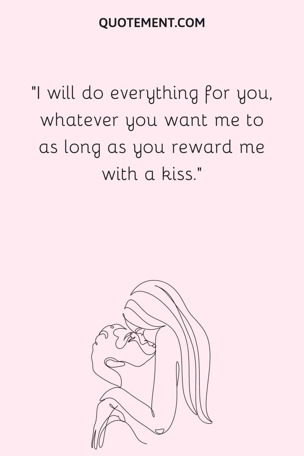 I will do everything for you, whatever you want me to as long as you reward me with a kiss.