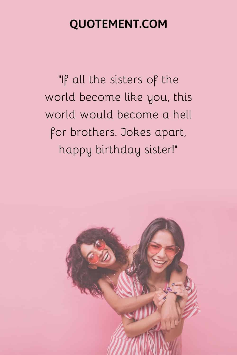 If all the sisters of the world become like you, this world would become a hell for brothers.