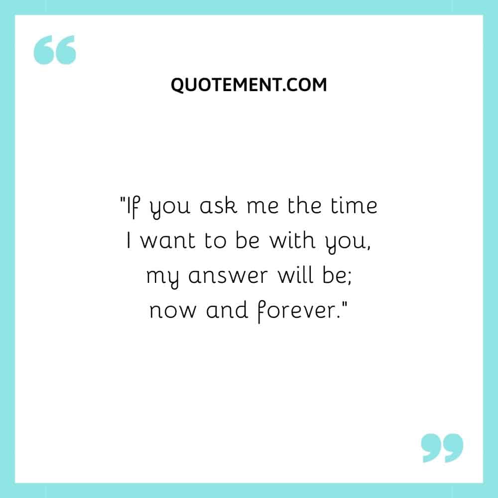 If you ask me the time I want to be with you, my answer will be; now and forever.