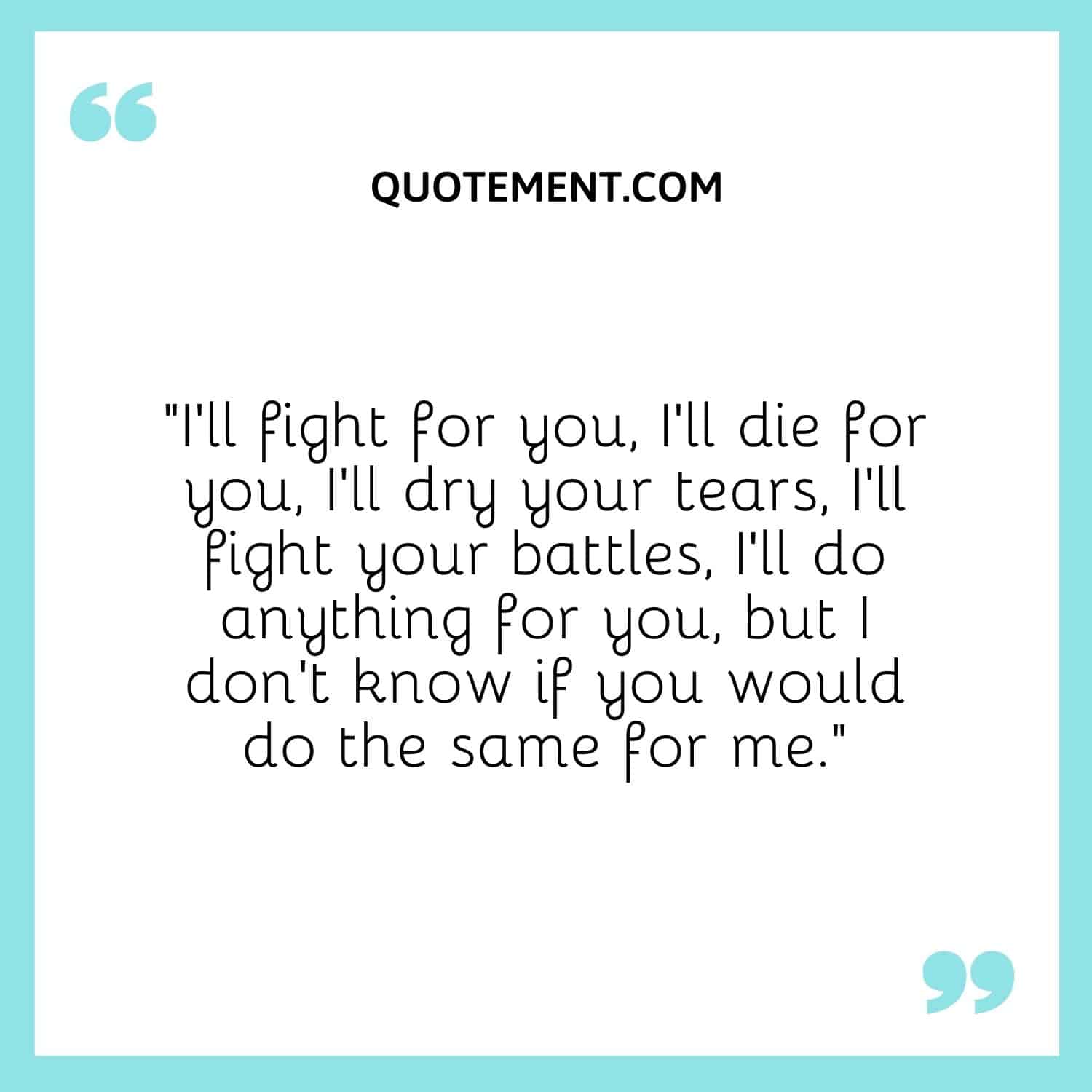 I'll fight for you, I'll die for you, I'll dry your tears, I'll fight your battles, I'll do anything for you, but I don't know if you would do the same for me.