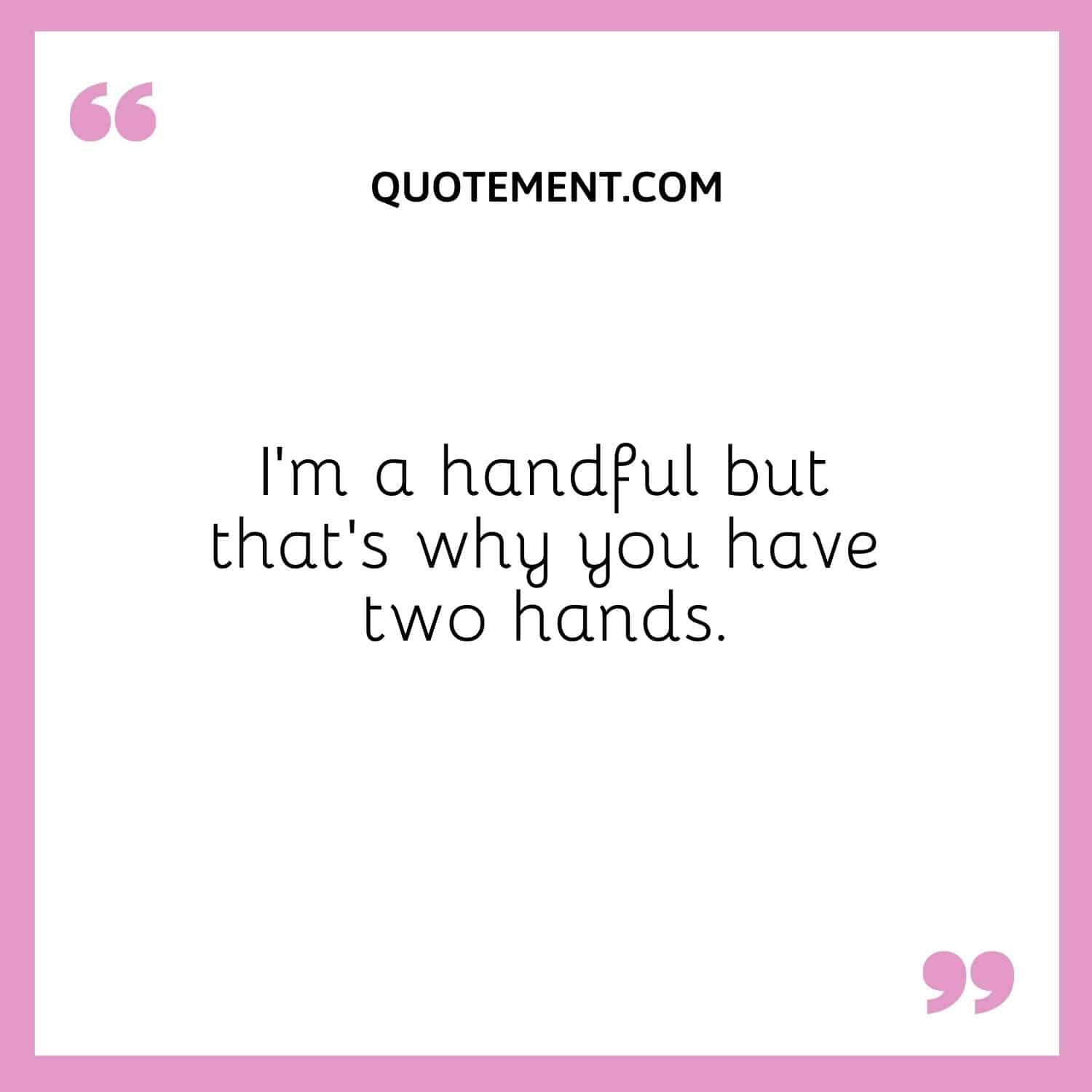 I’m a handful but that’s why you have two hands.