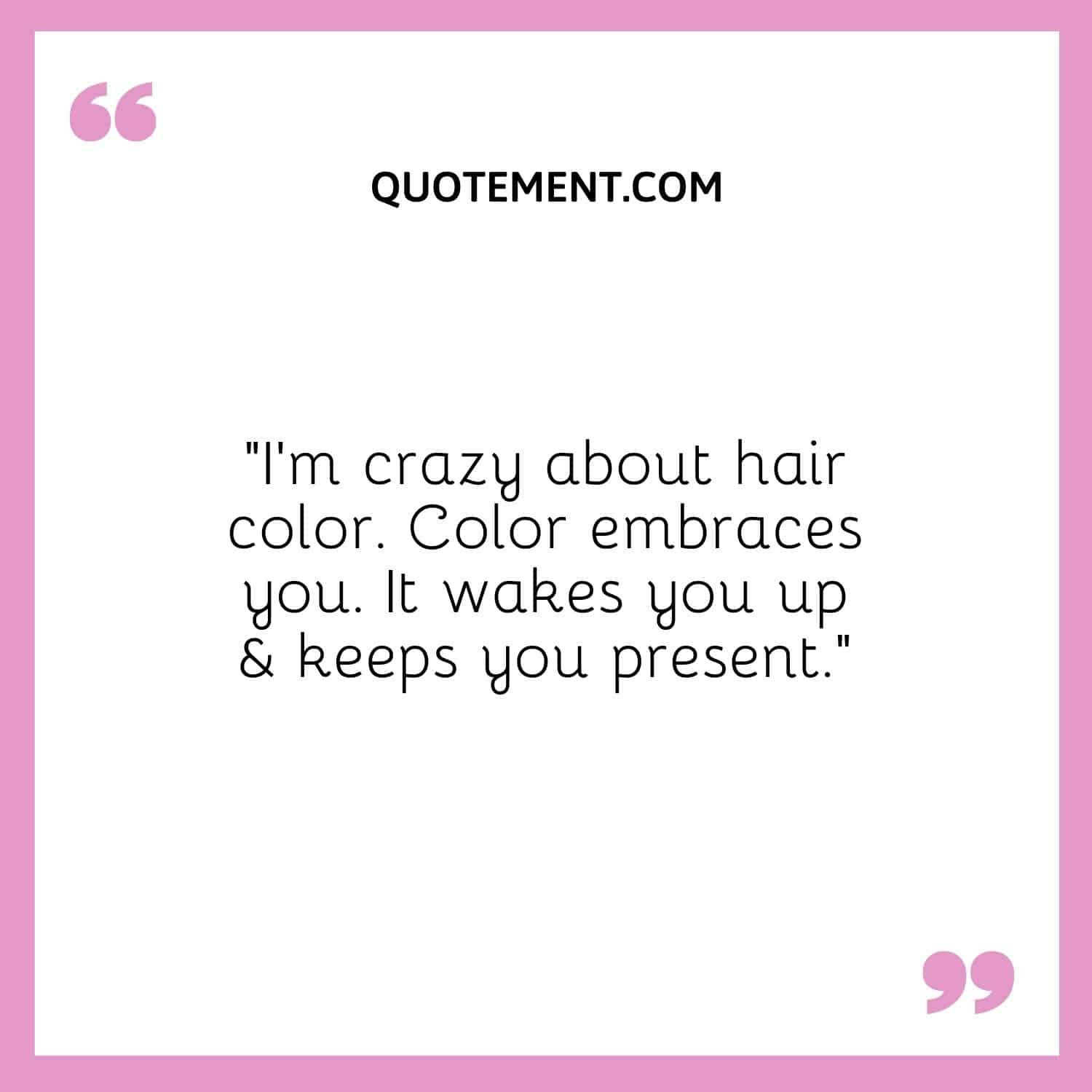 I'm crazy about hair color. Color embraces you. It wakes you up & keeps you present.