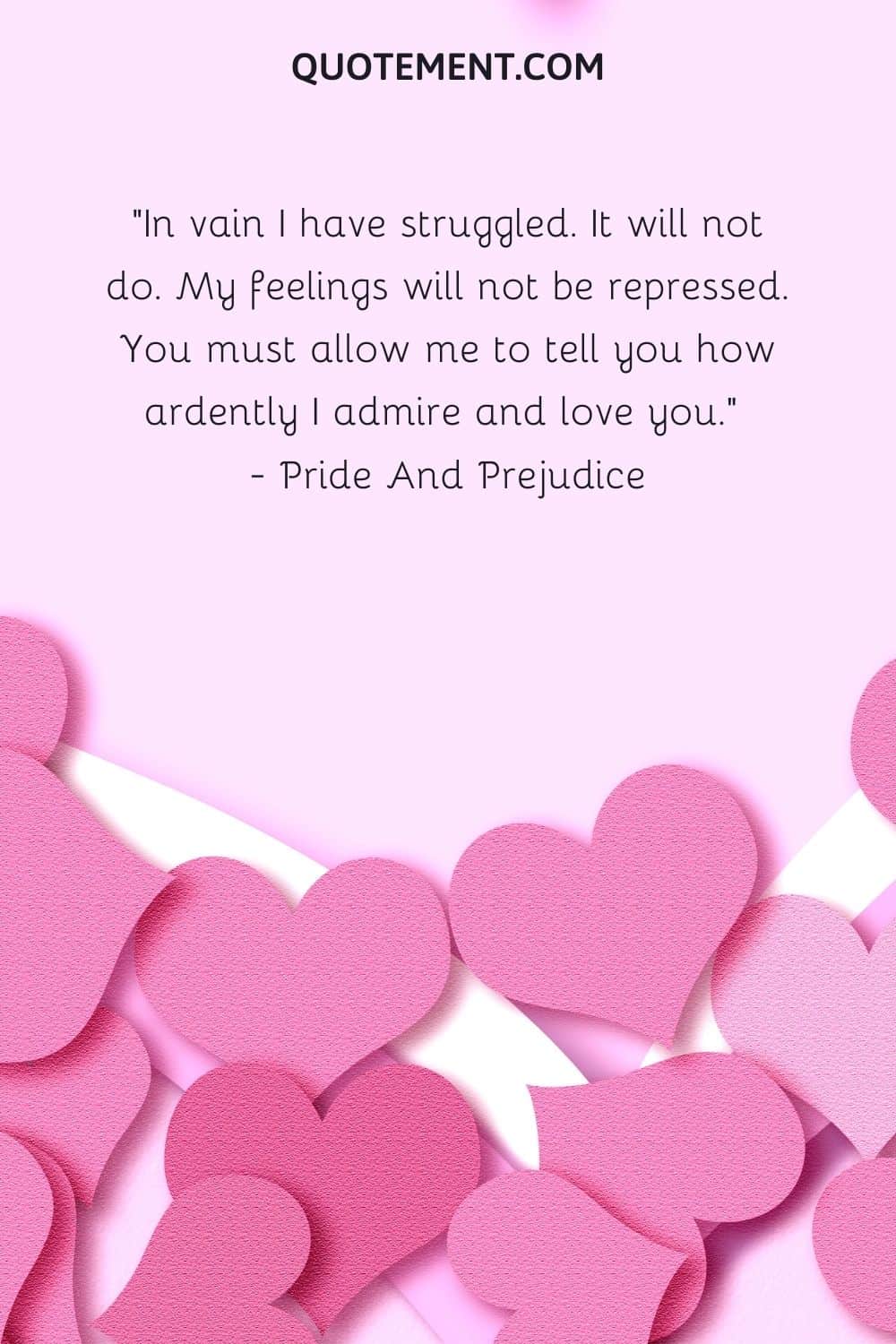 In vain I have struggled. It will not do. My feelings will not be repressed. You must allow me to tell you how ardently I admire and love you.  — Pride And Prejudice