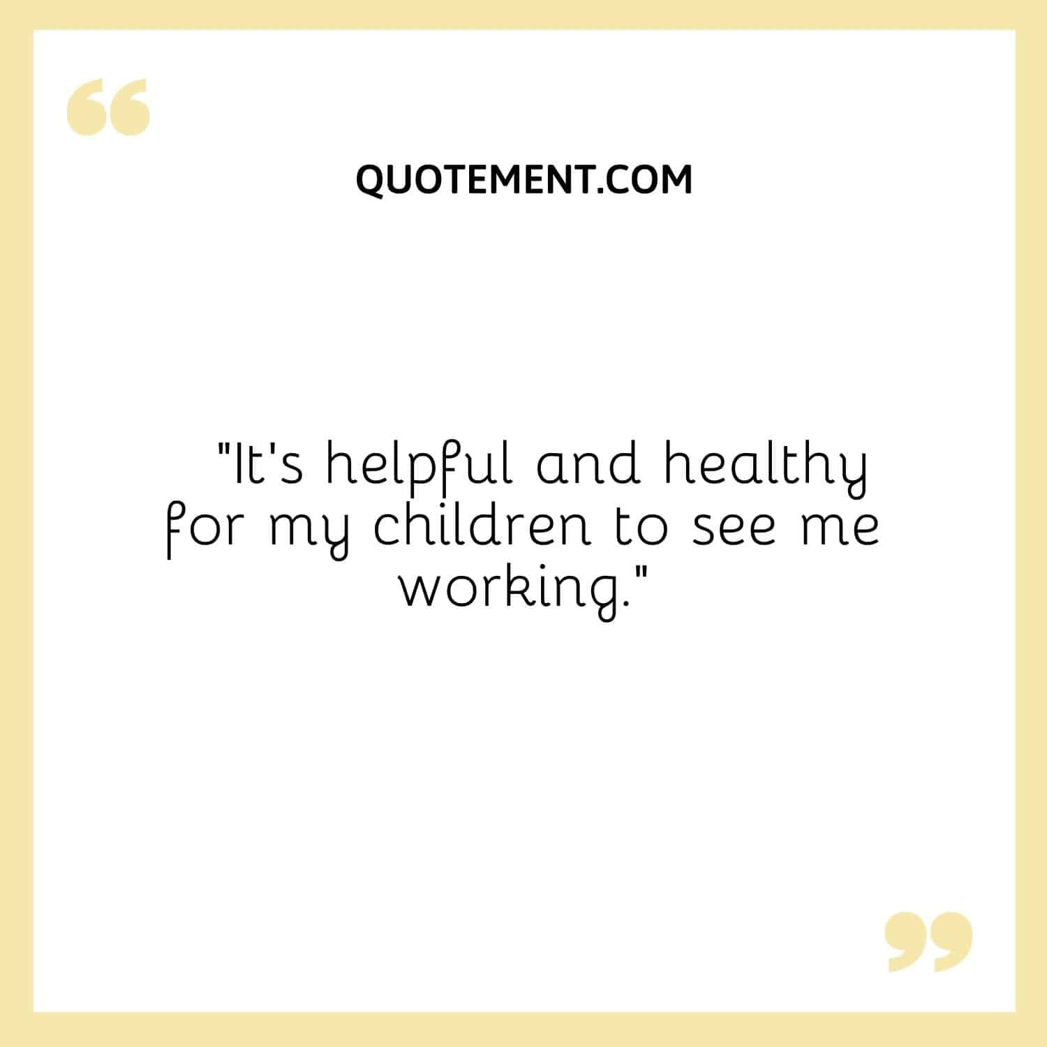 It’s helpful and healthy for my children to see me working