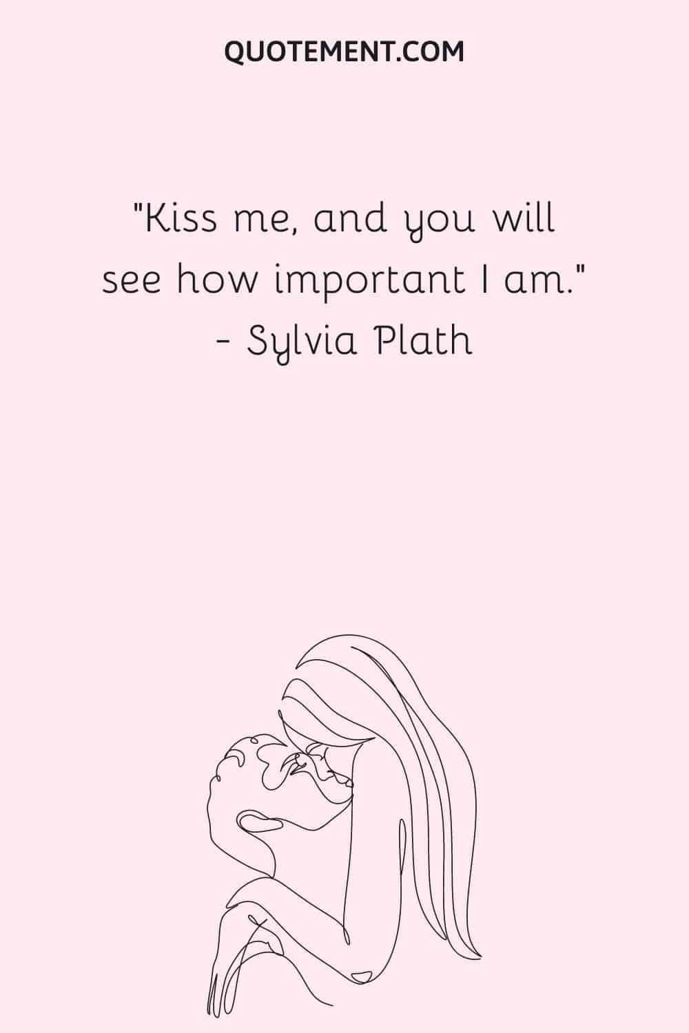 Kiss me, and you will see how important I am. ― Sylvia Plath