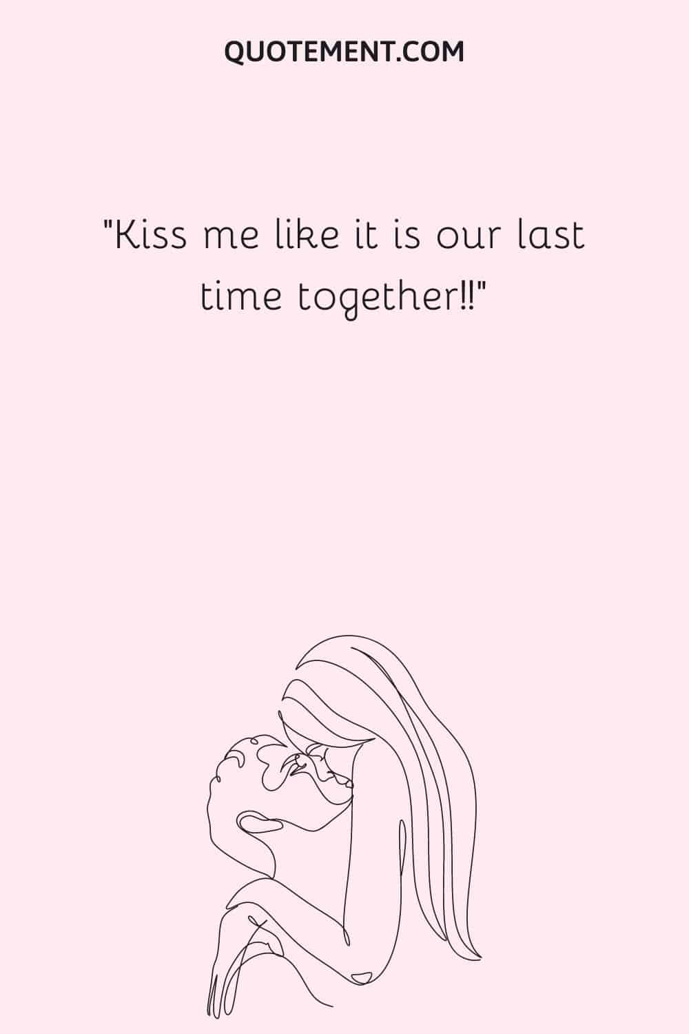 Kiss me like it is our last time together!!
