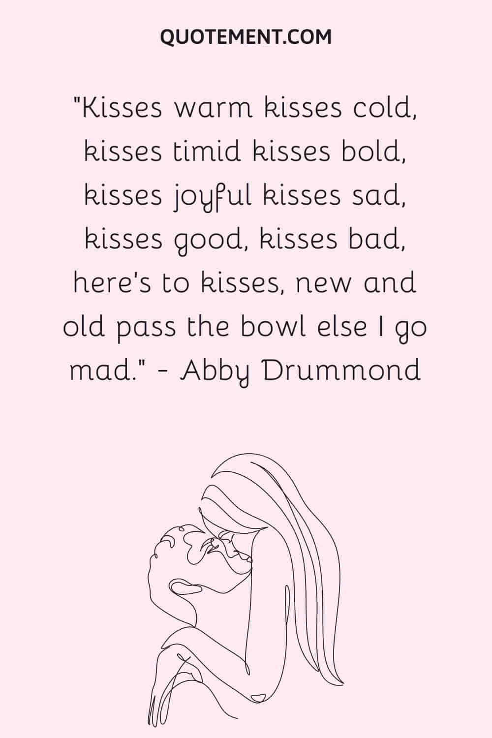 Kisses warm kisses cold, kisses timid kisses bold, kisses joyful kisses sad, kisses good, kisses bad, here's to kisses, new and old pass the bowl else I go mad. ― Abby Drummond