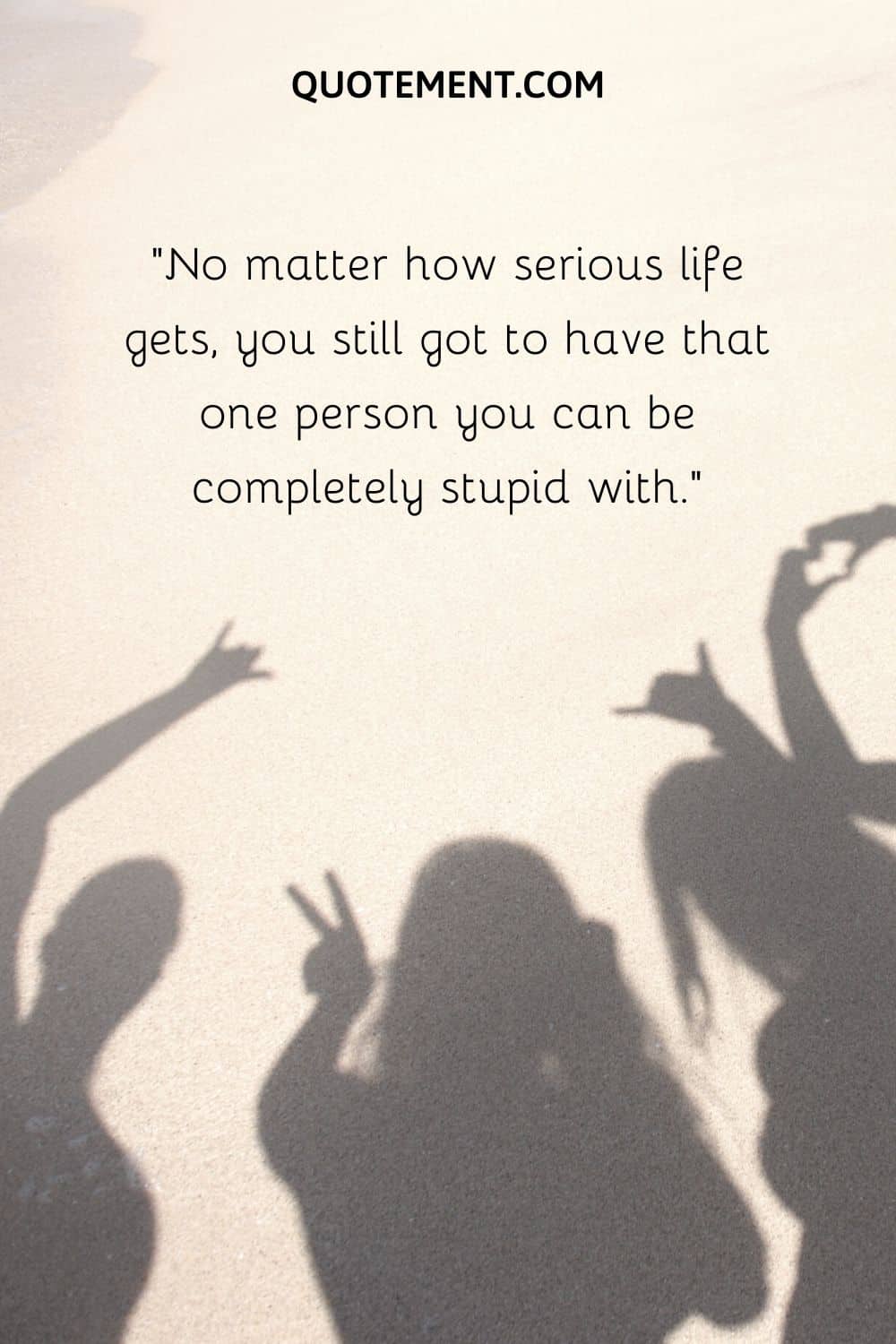 No matter how serious life gets, you still got to have that one person you can be completely stupid with
