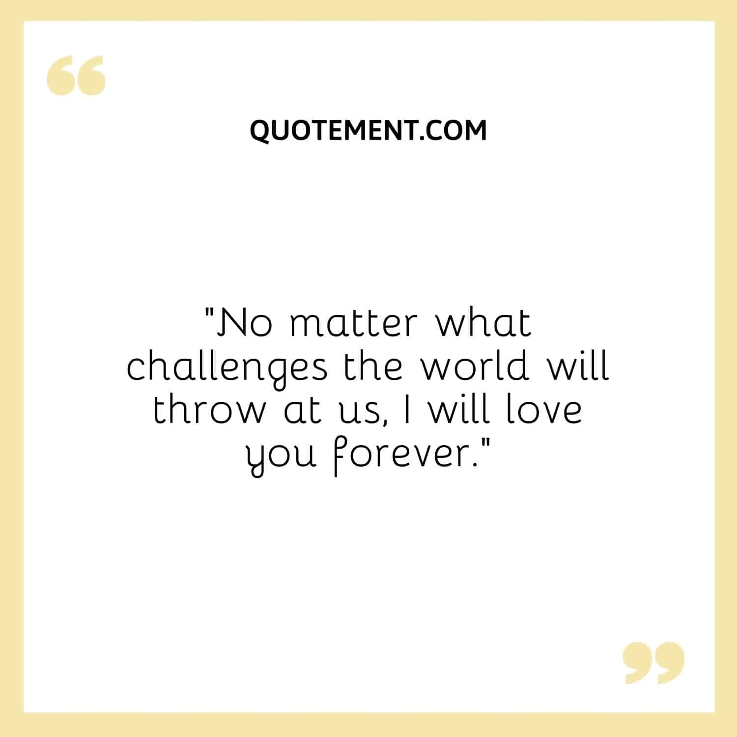 No matter what challenges the world will throw at us, I will love you forever.