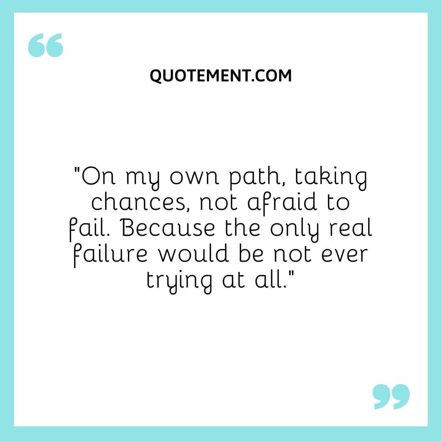 On my own path, taking chances, not afraid to fail. Because the only real failure would be not ever trying at all.
