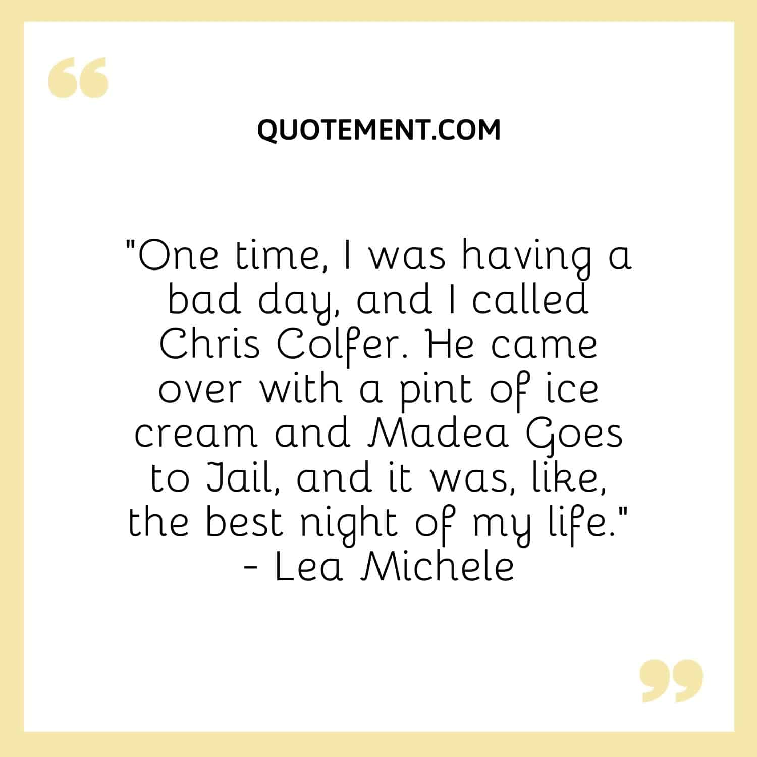 One time, I was having a bad day, and I called Chris Colfer. He came over with a pint of ice cream and Madea Goes to Jail, and it was, like, the best night of my life. — Lea Michele