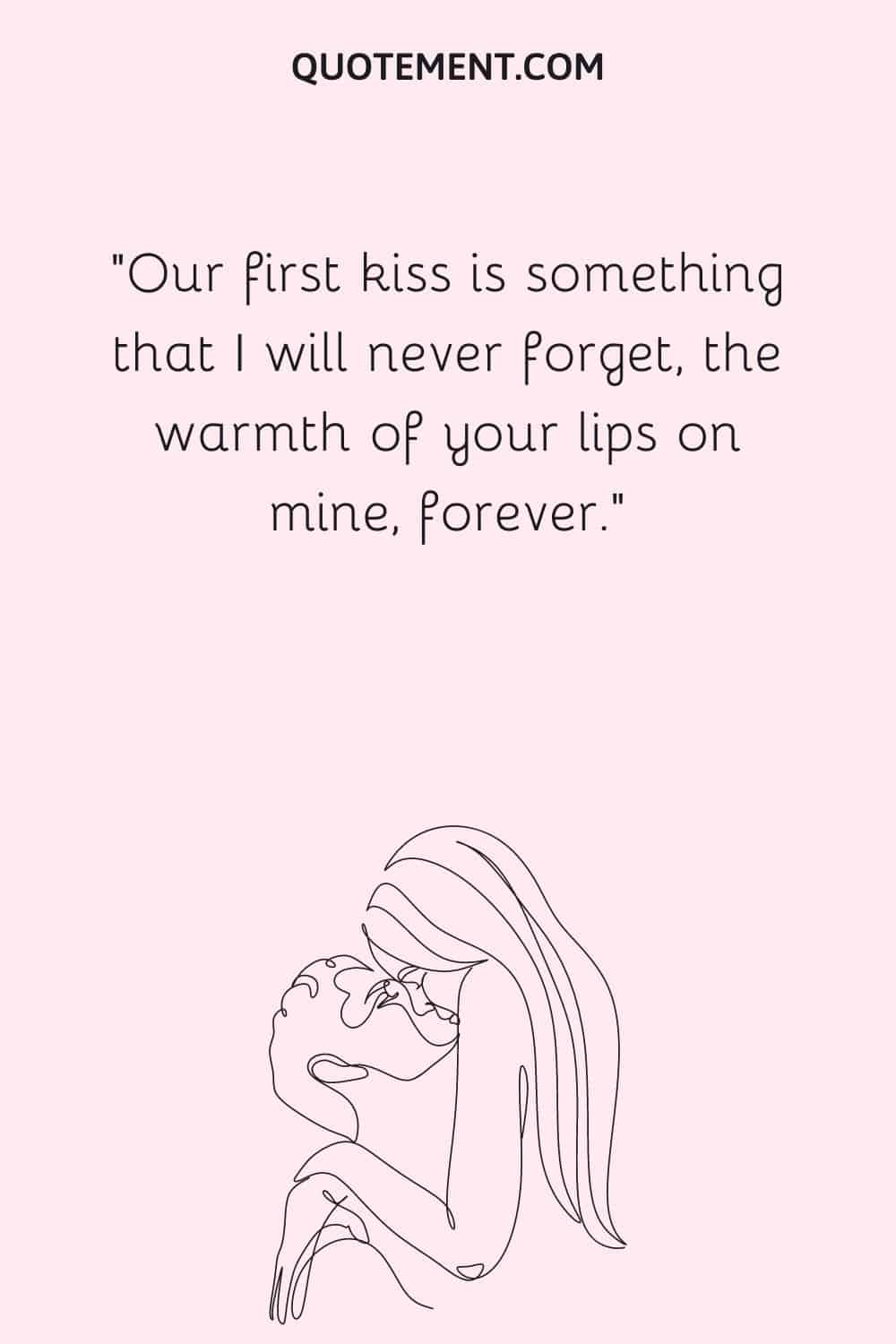 Our first kiss is something that I will never forget, the warmth of your lips on mine, forever.