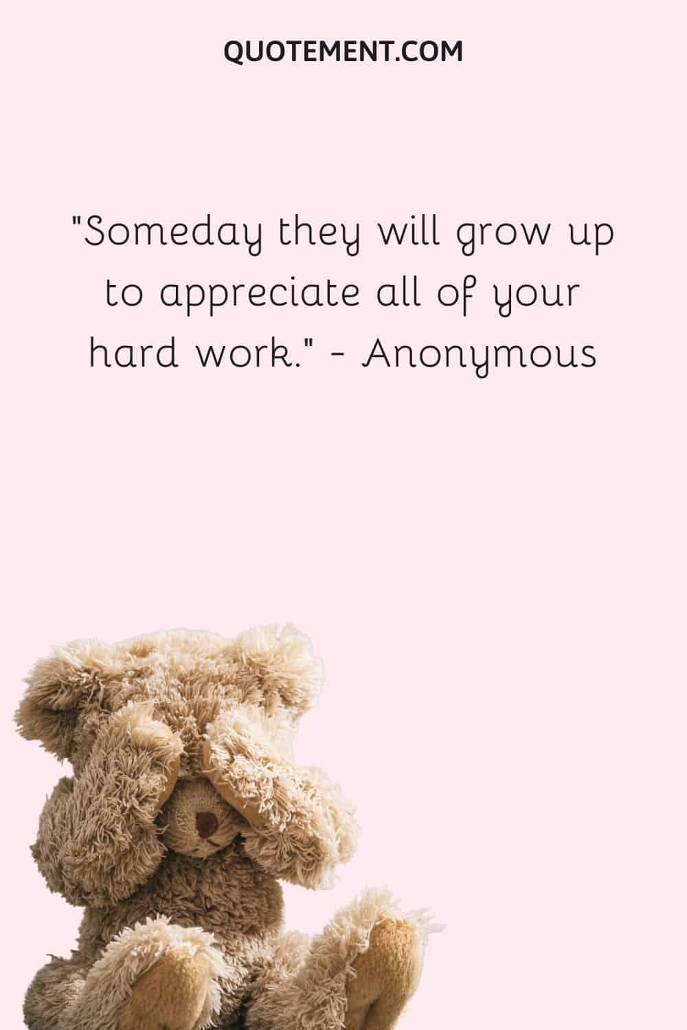 Someday they will grow up to appreciate all of your hard work. — Anonymous