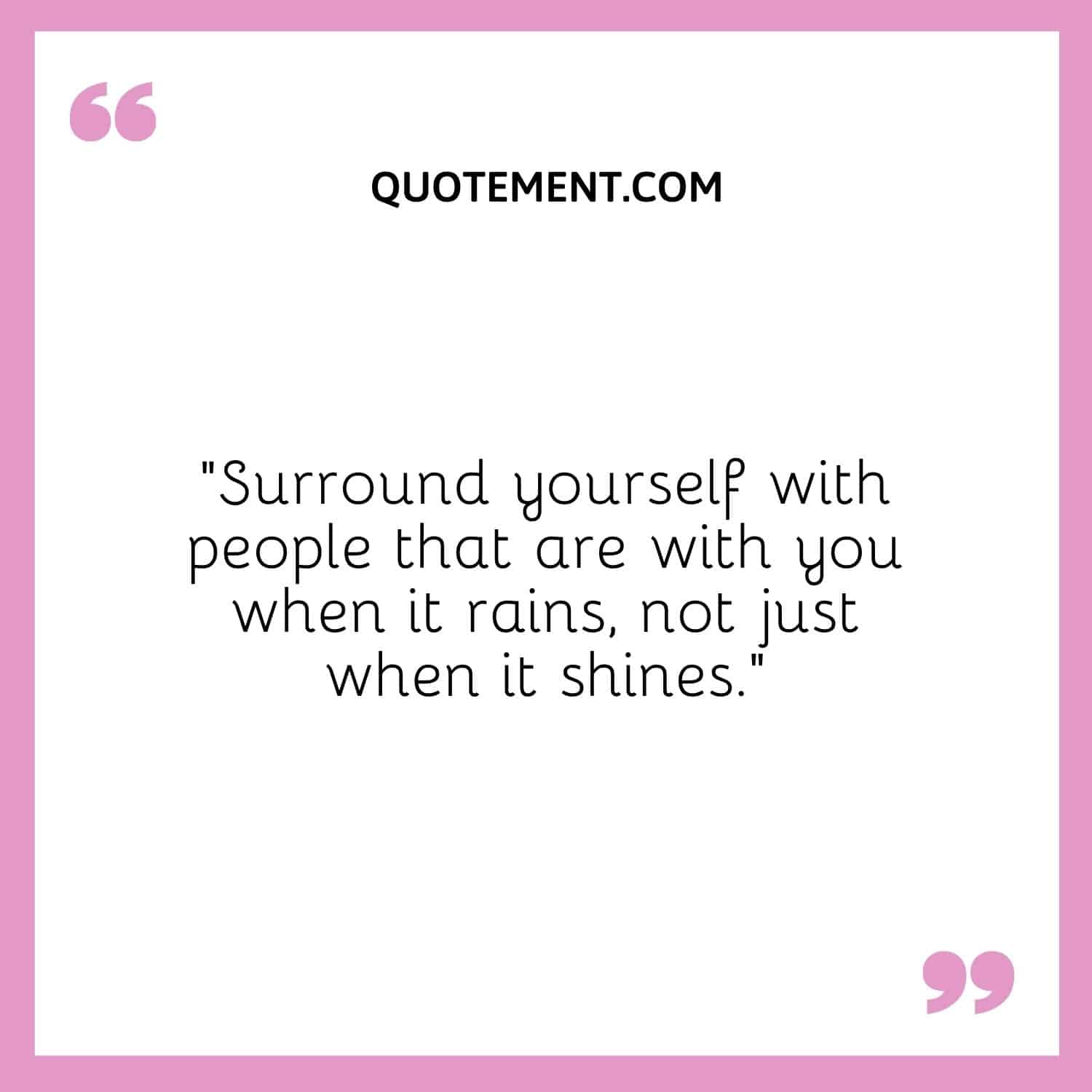 Surround yourself with people that are with you when it rains, not just when it shines.