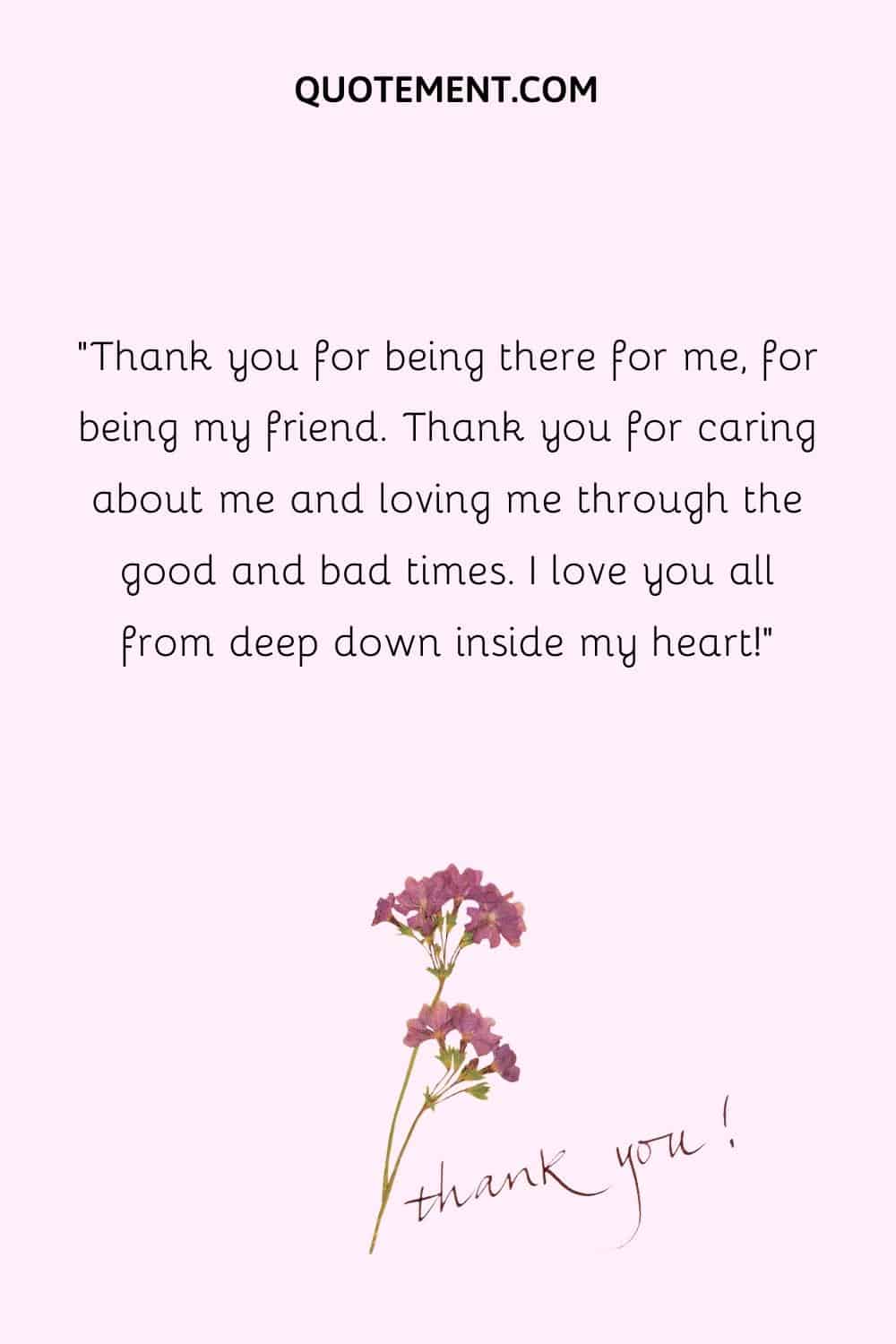 Thank you for being there for me, for being my friend. Thank you for caring about me and loving me through the good and bad times. I love you all from deep down inside my heart!