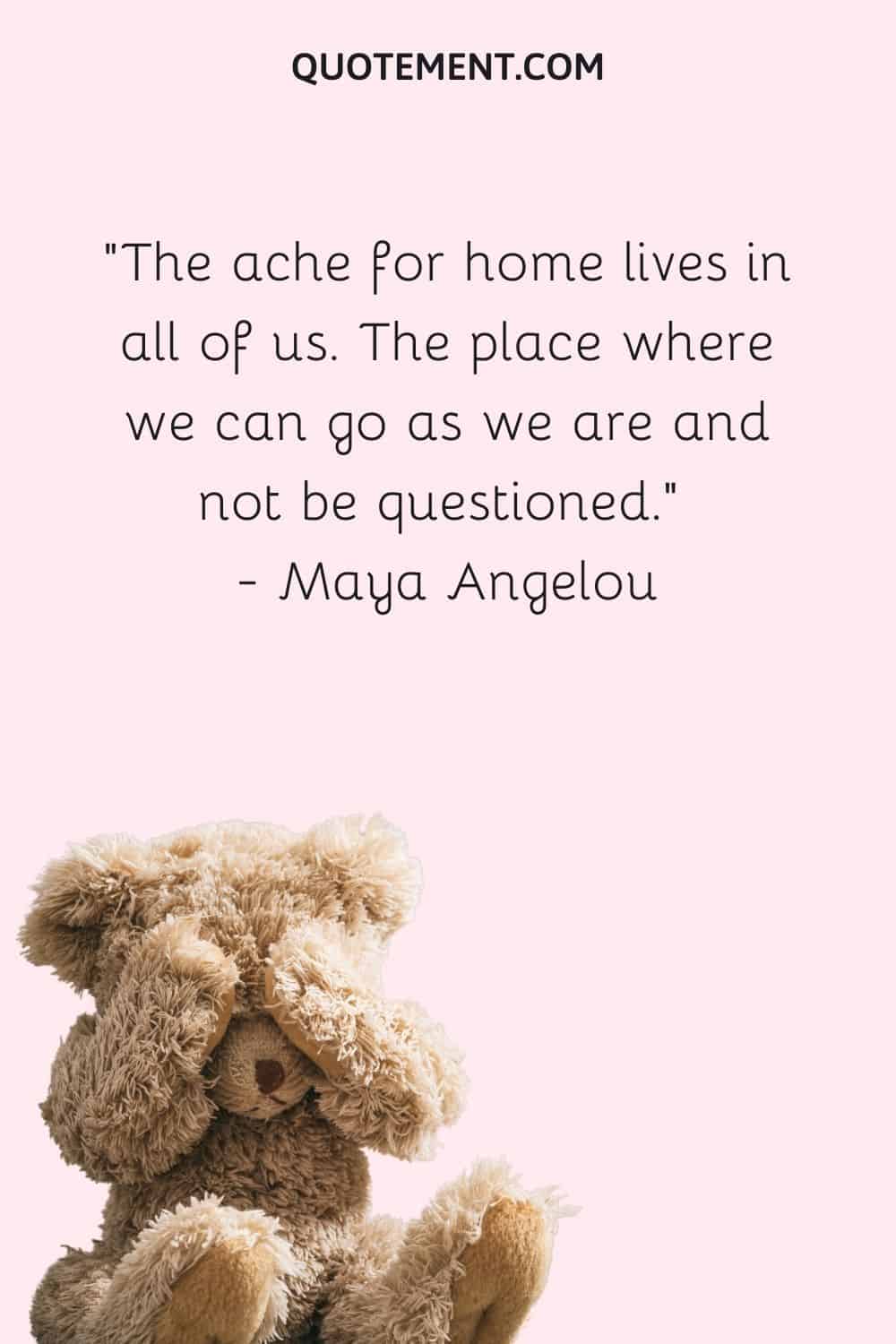 The ache for home lives in all of us. The place where we can go as we are and not be questioned. — Maya Angelou