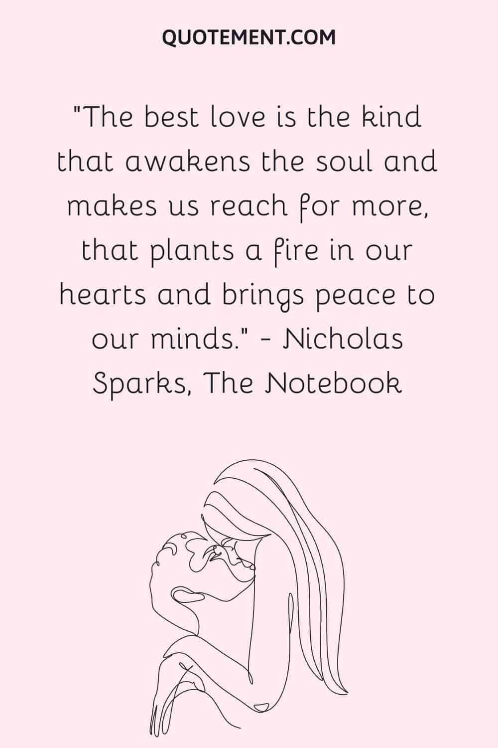 The best love is the kind that awakens the soul and makes us reach for more, that plants a fire in our hearts and brings peace to our minds. — Nicholas Sparks, The Notebook
