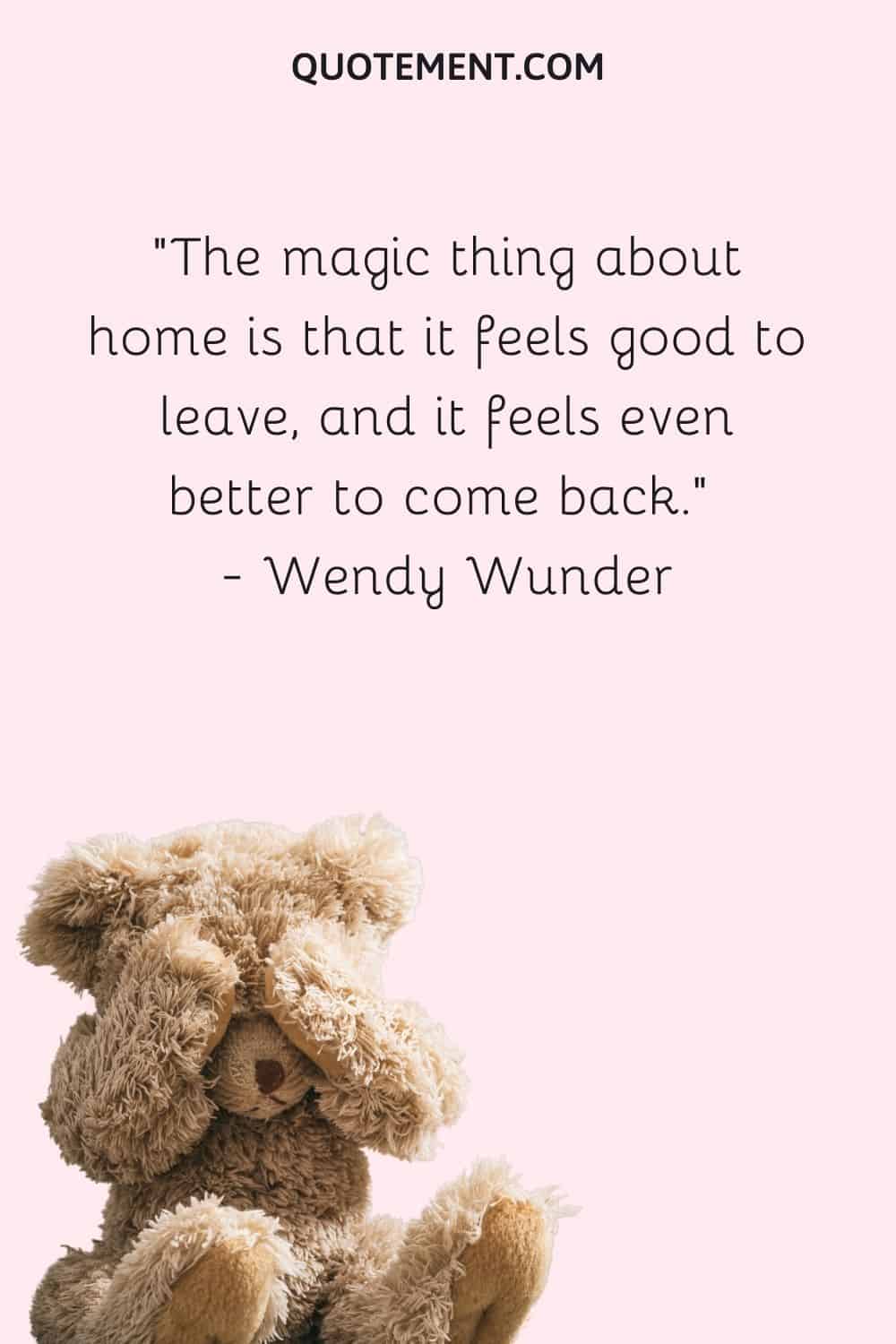 The magic thing about home is that it feels good to leave, and it feels even better to come back. — Wendy Wunder