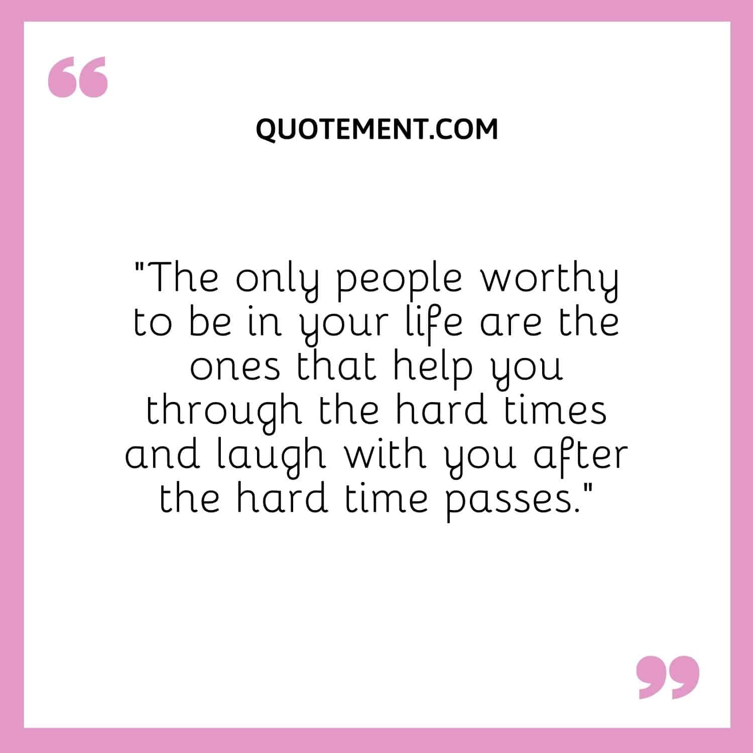 The only people worthy to be in your life are the ones that help you through the hard times and laugh with you after the hard time passes.