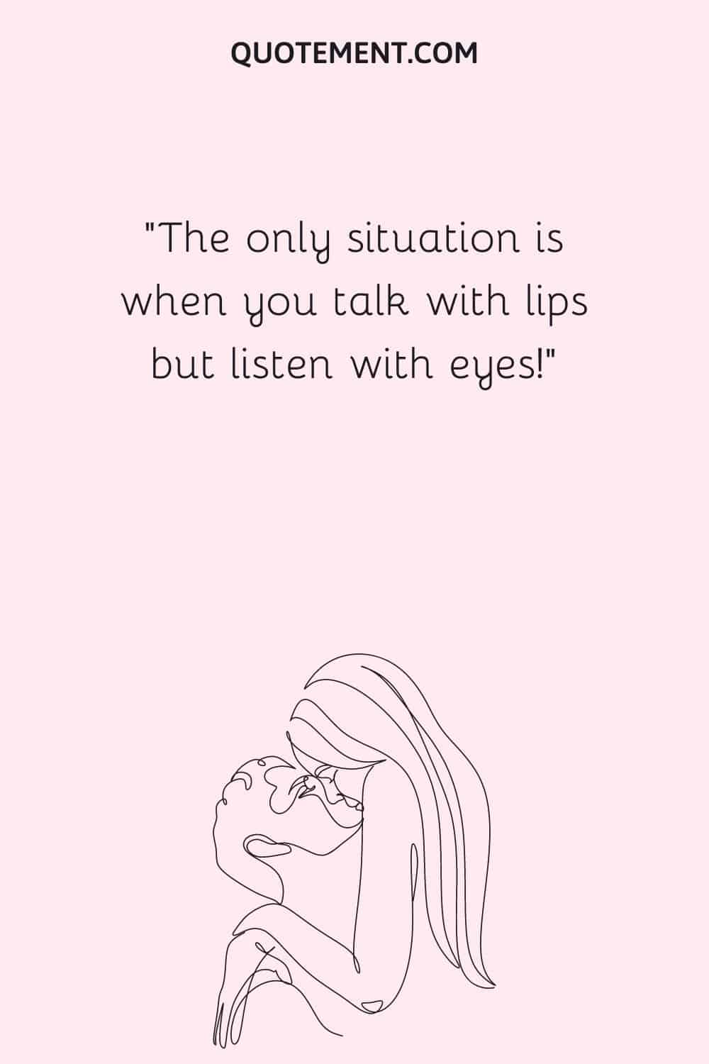 The only situation is when you talk with lips but listen with eyes!