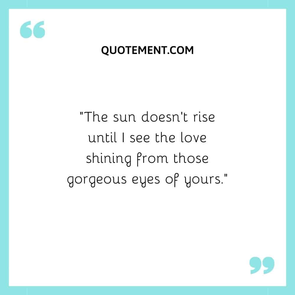 “The sun doesn’t rise until I see the love shining from those gorgeous eyes of yours.”