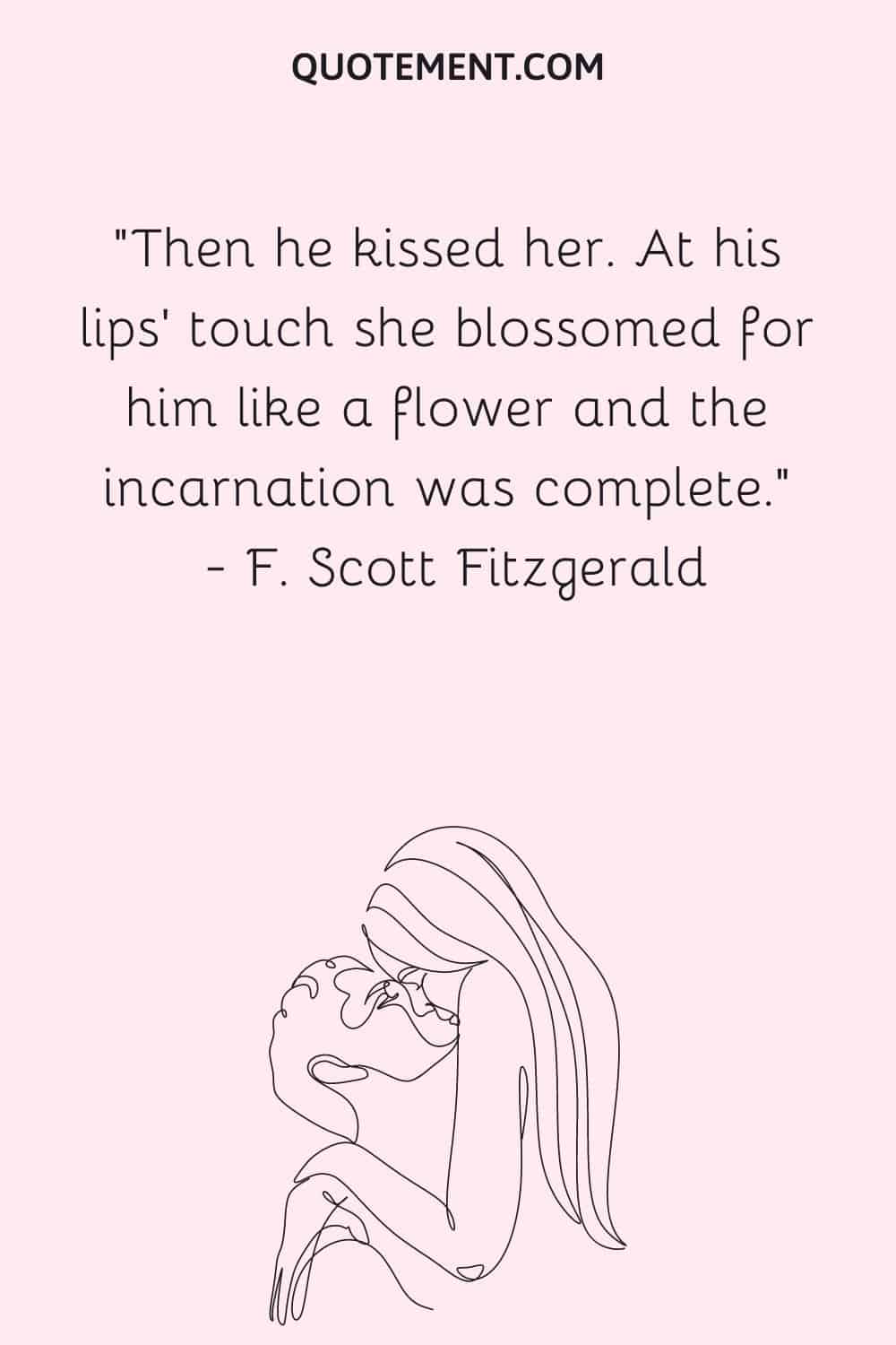 Then he kissed her. At his lips' touch she blossomed for him like a flower and the incarnation was complete. ― F. Scott Fitzgerald