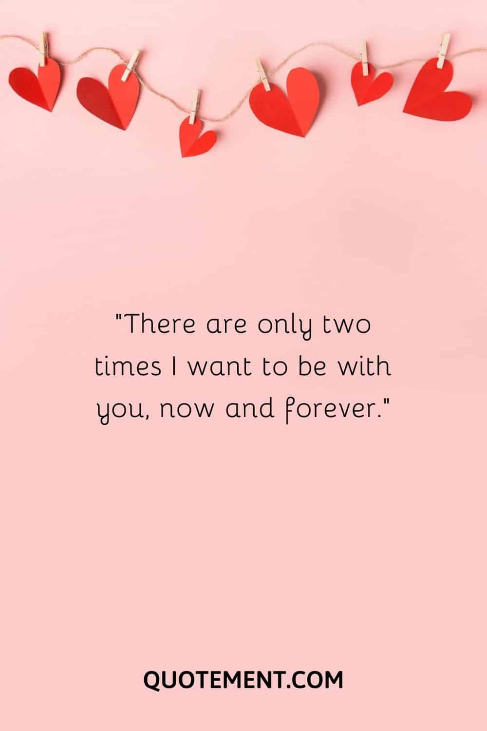 There are only two times I want to be with you, now and forever